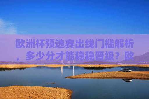欧洲杯预选赛出线门槛解析,多少分才能稳稳晋级?欧洲杯预选赛出线门槛,几分能稳稳晋级?