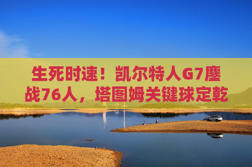 生死时速!凯尔特人G7鏖战76人,塔图姆关键球定乾坤晋级东部决赛,凯尔特人G7鏖战76人 塔图姆关键球定乾坤晋级东决