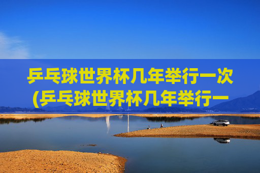 乒乓球世界杯几年举行一次(乒乓球世界杯几年举行一次)乒乓球世界杯几年举行一次