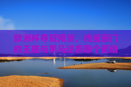欧洲杯夺冠预测，传统豪门的王座与黑马逆袭哪个更值得期待？欧洲杯夺冠，豪门王座与黑马逆袭，谁更值得期待？
