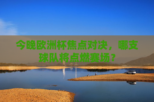 今晚欧洲杯焦点对决，哪支球队将点燃赛场？