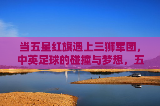 当五星红旗遇上三狮军团,中英足球的碰撞与梦想,五星红旗遇上三狮军团,中英足球的碰撞与梦想