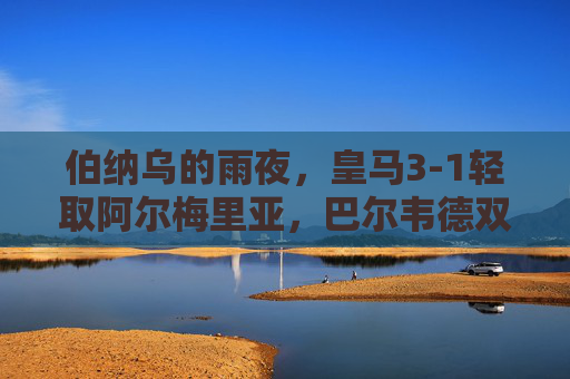 伯纳乌的雨夜，皇马3-1轻取阿尔梅里亚，巴尔韦德双响稳居榜首，伯纳乌雨夜，皇马3-1阿尔梅里亚，巴尔韦德双响助队稳居榜首