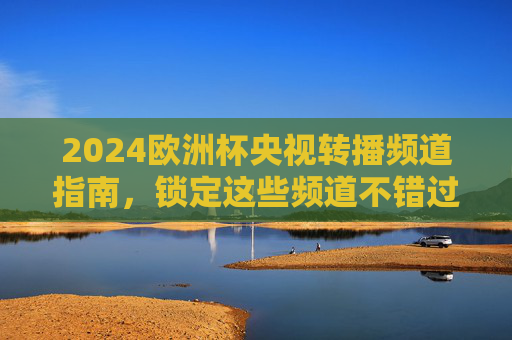 2024欧洲杯央视转播频道指南,锁定这些频道不错过每一场精彩,2024欧洲杯央视转播频道指南,锁定精彩不错过
