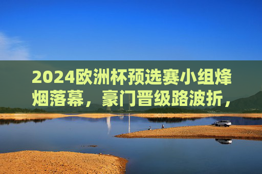 2024欧洲杯预选赛小组烽烟落幕,豪门晋级路波折,黑马书写新篇章
