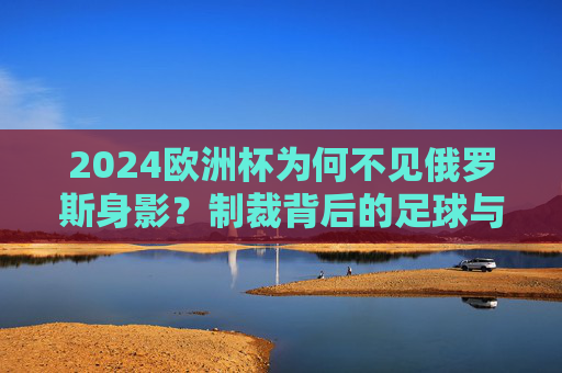 2024欧洲杯为何不见俄罗斯身影?制裁背后的足球与政治纠葛,制裁下的缺席,2024欧洲杯与俄罗斯的足球政治纠葛
