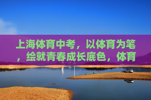 上海体育中考,以体育为笔,绘就青春成长底色,体育中考,以笔绘就青春成长底色