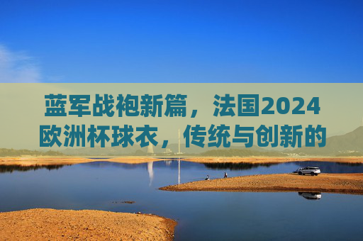 蓝军战袍新篇，法国2024欧洲杯球衣，传统与创新的交响，法国2024欧洲杯战袍，传统与创新的交响