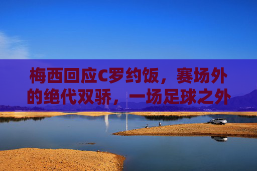 梅西回应C罗约饭,赛场外的绝代双骄,一场足球之外的饭局之约,梅西回应C罗约饭,绝代双骄赛场外的饭局之约