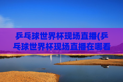 乒乓球世界杯现场直播(乒乓球世界杯现场直播在哪看)