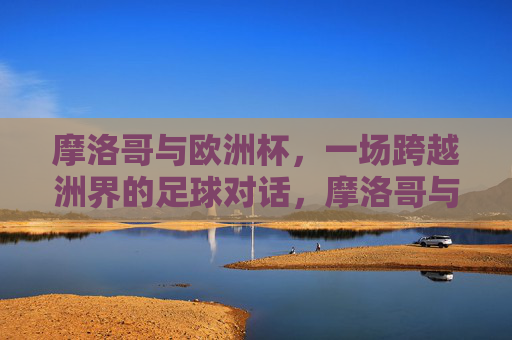 摩洛哥与欧洲杯，一场跨越洲界的足球对话，摩洛哥与欧洲杯，洲际足球对话