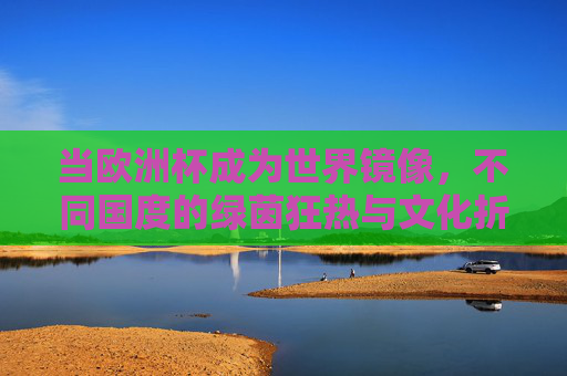 当欧洲杯成为世界镜像,不同国度的绿茵狂热与文化折射