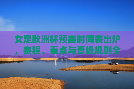 女足欧洲杯预赛时间表出炉，赛程、看点与晋级规则全解析，女足欧洲杯预赛时间表出炉，赛程、看点与晋级规则全解析