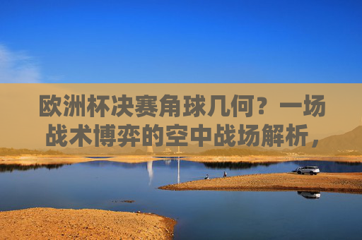 欧洲杯决赛角球几何?一场战术博弈的空中战场解析,欧洲杯决赛角球,战术博弈的空中战场解析