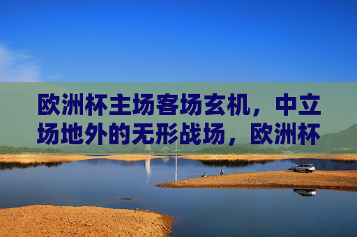 欧洲杯主场客场玄机,中立场地外的无形战场,欧洲杯主场客场玄机,中立场外的隐形战场