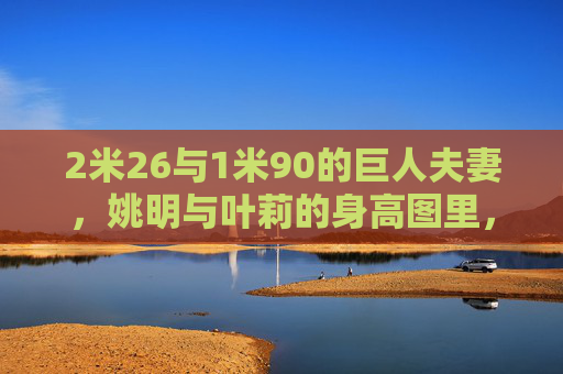 2米26与1米90的巨人夫妻,姚明与叶莉的身高图里,藏着怎样的爱情密码?36厘米身高差的巨人夫妻,姚明叶莉的爱情密码