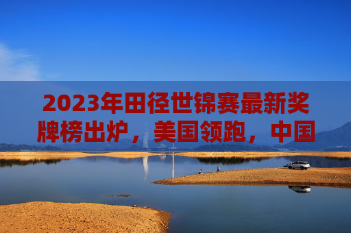 2023年田径世锦赛最新奖牌榜出炉,美国领跑,中国田径展现多点突破,2023田径世锦赛奖牌榜,美国领跑,中国多点突破
