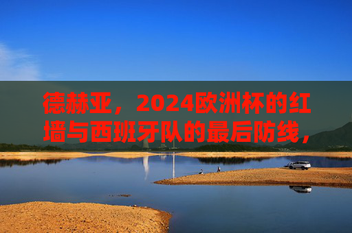 德赫亚，2024欧洲杯的红墙与西班牙队的最后防线，德赫亚，2024欧洲杯西班牙的红墙与最后防线