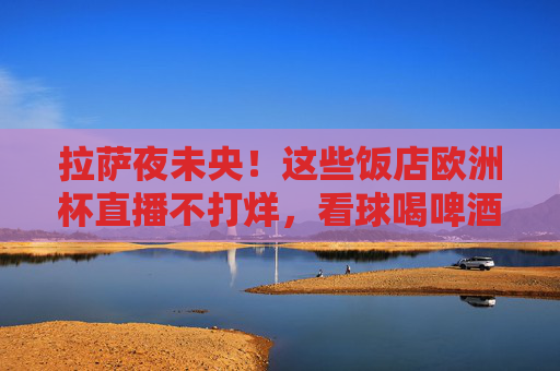 拉萨夜未央!这些饭店欧洲杯直播不打烊,看球喝啤酒氛围拉满,拉萨夜未央!欧洲杯直播不打烊,饭店看球喝啤酒氛围拉满