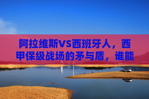 阿拉维斯VS西班牙人，西甲保级战场的矛与盾，谁能笑到最后？西甲保级战，阿拉维斯VS西班牙人，矛与盾的生死对决