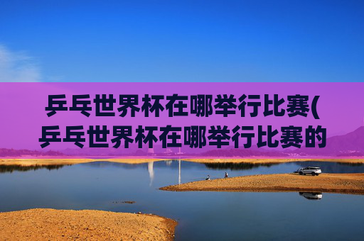 乒乓世界杯在哪举行比赛(乒乓世界杯在哪举行比赛的)