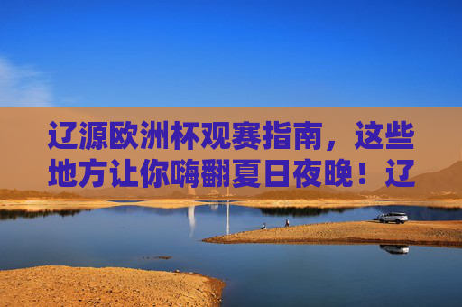 辽源欧洲杯观赛指南,这些地方让你嗨翻夏日夜晚!辽源欧洲杯观赛指南,嗨翻夏日观赛夜!