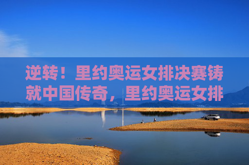 逆转！里约奥运女排决赛铸就中国传奇，里约奥运女排决赛，逆转铸就中国传奇