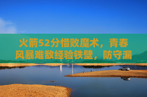 火箭52分惜败魔术，青春风暴难敌经验铁壁，防守漏洞成致命伤，青春风暴难敌经验铁壁，防守漏洞致火箭惜败魔术