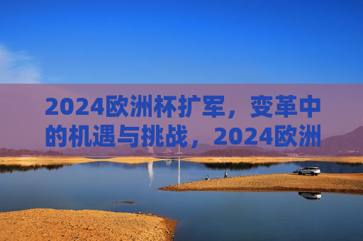 2024欧洲杯扩军，变革中的机遇与挑战，2024欧洲杯扩军，变革中的机遇与挑战