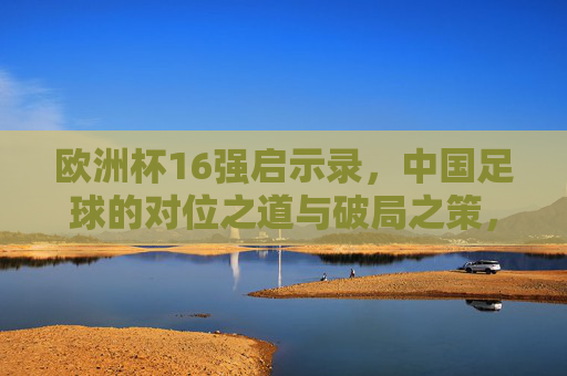欧洲杯16强启示录,中国足球的对位之道与破局之策,欧洲杯16强启示录,中国足球的对位之道与破局之策