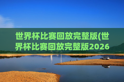 世界杯比赛回放完整版(世界杯比赛回放完整版2026年)