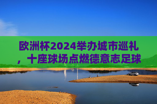 欧洲杯2024举办城市巡礼,十座球场点燃德意志足球激情,欧洲杯2024,十座球场巡礼点燃德意志足球激情