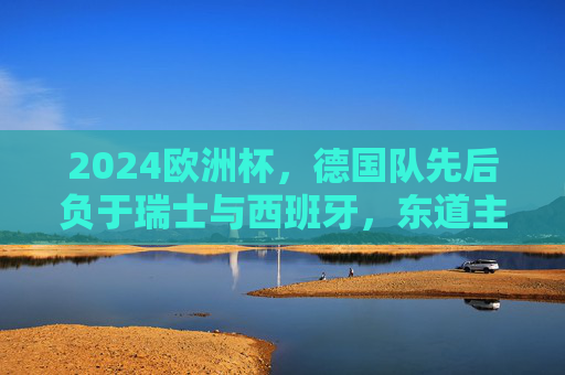 2024欧洲杯，德国队先后负于瑞士与西班牙，东道主梦碎四强，2024欧洲杯东道主德国梦碎四强 先后负于瑞士西班牙