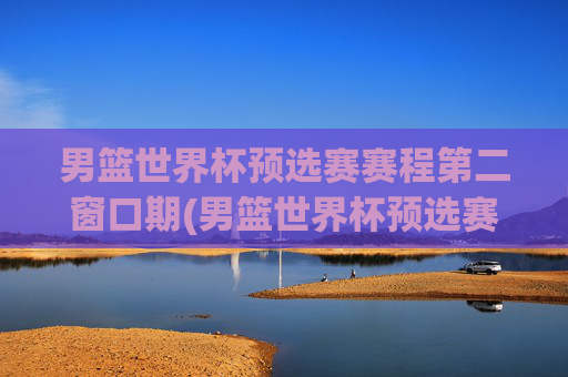 男篮世界杯预选赛赛程第二窗口期(男篮世界杯预选赛赛程时间)