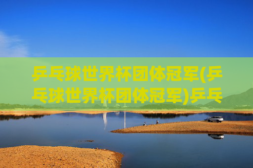 乒乓球世界杯团体冠军(乒乓球世界杯团体冠军)乒乓球世界杯团体冠军