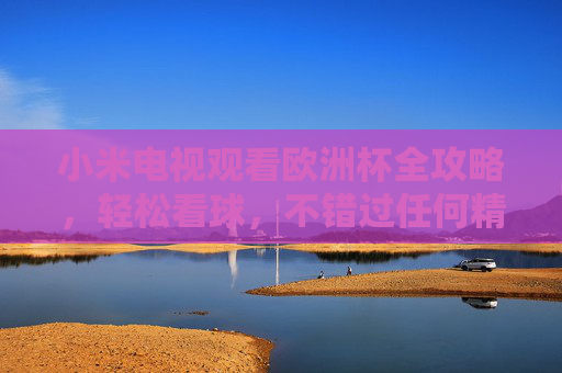 小米电视观看欧洲杯全攻略，轻松看球，不错过任何精彩瞬间，小米电视欧洲杯全攻略，轻松看球不错过精彩瞬间