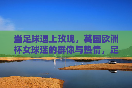 当足球遇上玫瑰,英国欧洲杯女球迷的群像与热情,足球遇上玫瑰,英国欧洲杯女球迷群像与热情