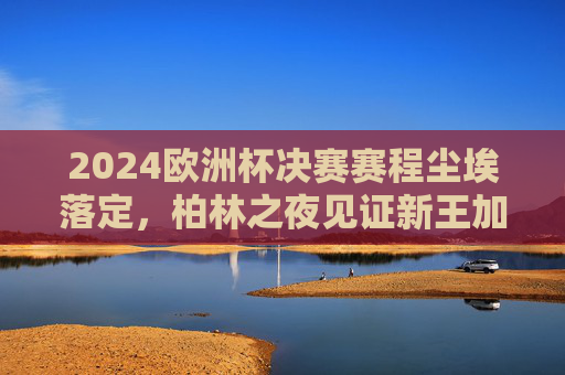 2024欧洲杯决赛赛程尘埃落定，柏林之夜见证新王加冕，西班牙点球大战惊险夺冠，西班牙点球惊险夺冠 柏林见证新王加冕