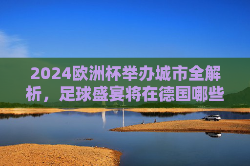 2024欧洲杯举办城市全解析,足球盛宴将在德国哪些城市点燃?