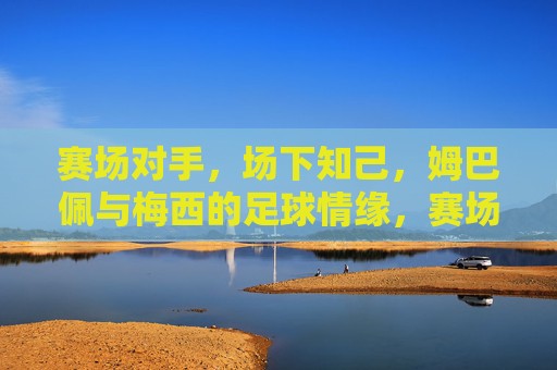 赛场对手,场下知己,姆巴佩与梅西的足球情缘,赛场对手,场下知己,姆巴佩与梅西的足球情缘