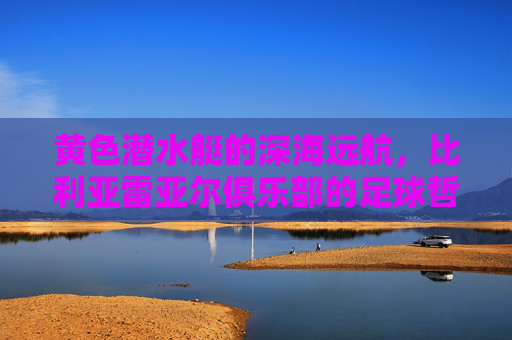 黄色潜水艇的深海远航,比利亚雷亚尔俱乐部的足球哲学与传奇之路,黄色潜水艇的深海远航,比利亚雷亚尔足球哲学与传奇之路
