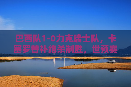 巴西队1-0力克瑞士队，卡塞罗替补绝杀制胜，世预赛稳居榜首，巴西1-0绝杀瑞士卡塞罗替补建功 世预赛稳居榜首