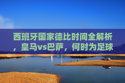 西班牙国家德比时间全解析,皇马vs巴萨,何时为足球盛宴而燃?西班牙国家德比时间全解析,皇马vs巴萨,足球盛宴燃点