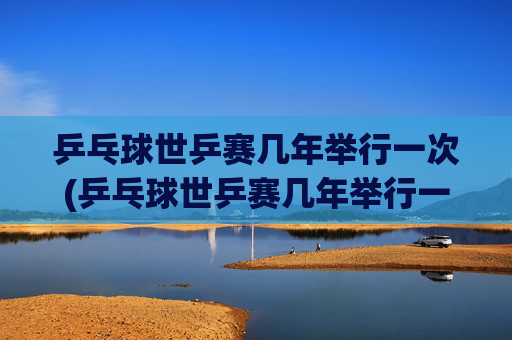 乒乓球世乒赛几年举行一次(乒乓球世乒赛几年举行一次)