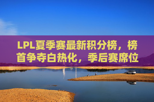 LPL夏季赛最新积分榜,榜首争夺白热化,季后赛席位暗藏变数,LPL夏季赛最新积分榜,榜首争夺白热化,季后赛席位暗藏变数
