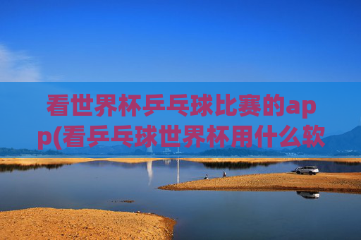 看世界杯乒乓球比赛的app(看乒乓球世界杯用什么软件)