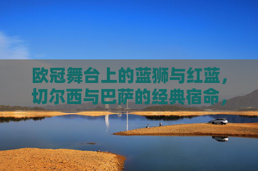 欧冠舞台上的蓝狮与红蓝,切尔西与巴萨的经典宿命,欧冠蓝狮与红蓝的宿命对决