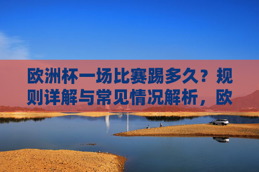 欧洲杯一场比赛踢多久？规则详解与常见情况解析，欧洲杯比赛时长，规则与常见情况解析
