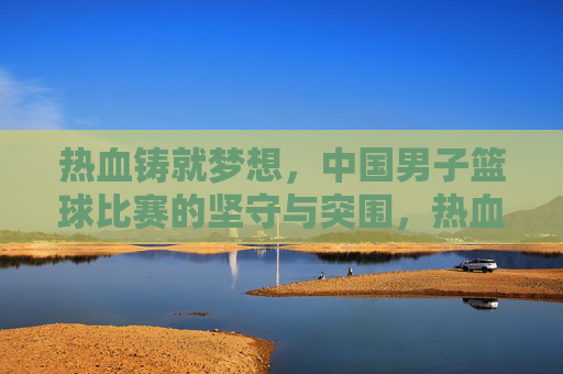 热血铸就梦想，中国男子篮球比赛的坚守与突围，热血铸梦，中国男篮的坚守与突围