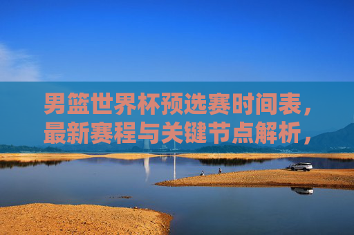 男篮世界杯预选赛时间表，最新赛程与关键节点解析，男篮世界杯预选赛最新赛程与关键节点解析